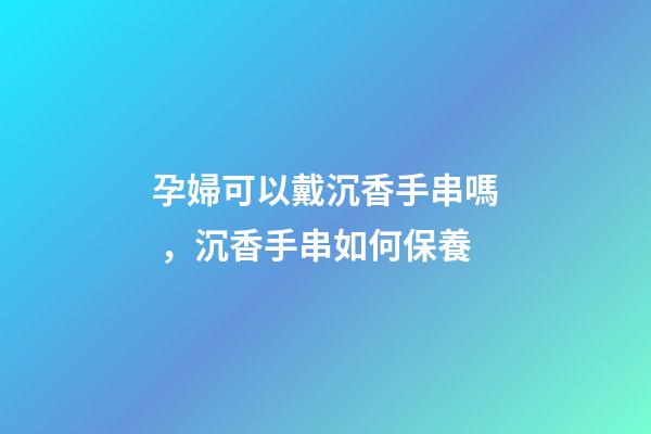 孕婦可以戴沉香手串嗎，沉香手串如何保養